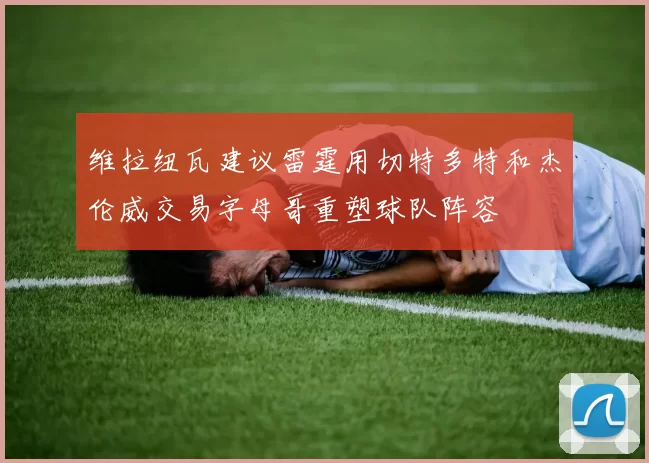 维拉纽瓦建议雷霆用切特多特和杰伦威交易字母哥重塑球队阵容