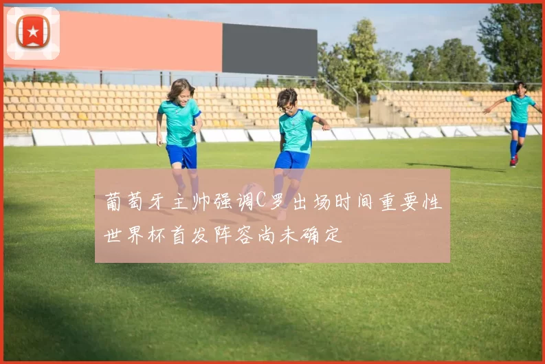 葡萄牙主帅强调C罗出场时间重要性世界杯首发阵容尚未确定