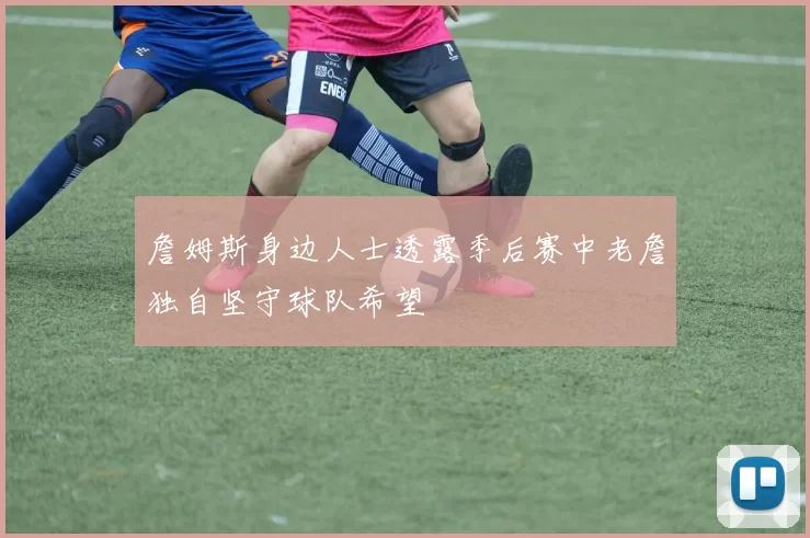 詹姆斯身边人士透露季后赛中老詹独自坚守球队希望