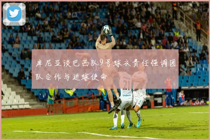 库尼亚谈巴西队9号球衣责任强调团队合作与进球使命