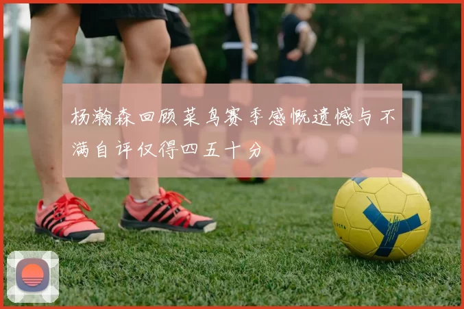 杨瀚森回顾菜鸟赛季感慨遗憾与不满自评仅得四五十分