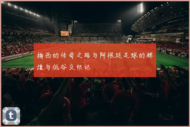 梅西的传奇之路与阿根廷足球的辉煌与低谷交织记
