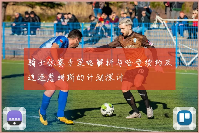 骑士休赛季策略解析与哈登续约及追逐詹姆斯的计划探讨