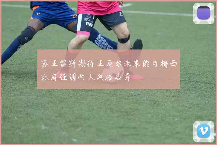苏亚雷斯期待亚马尔未来能与梅西比肩强调两人风格各异