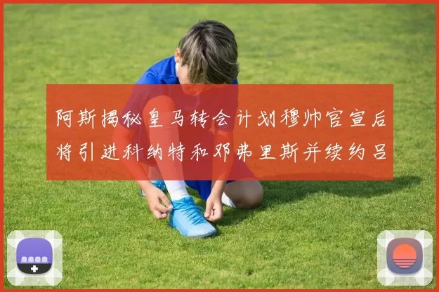 阿斯揭秘皇马转会计划穆帅官宣后将引进科纳特和邓弗里斯并续约吕迪格