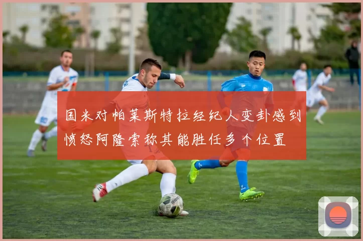 国米对帕莱斯特拉经纪人变卦感到愤怒阿隆索称其能胜任多个位置