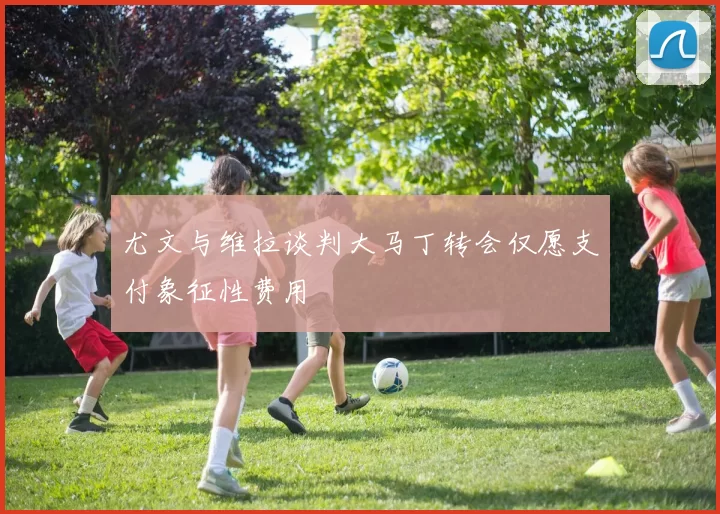 尤文与维拉谈判大马丁转会仅愿支付象征性费用