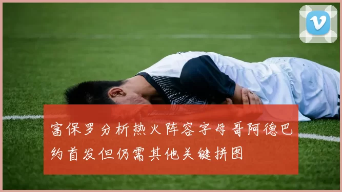 富保罗分析热火阵容字母哥阿德巴约首发但仍需其他关键拼图