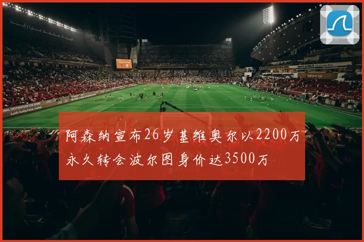 阿森纳宣布26岁基维奥尔以2200万永久转会波尔图身价达3500万