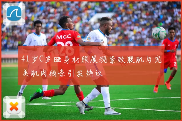 41岁C罗晒身材照展现紧致腹肌与完美肌肉线条引发热议