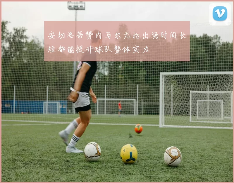 安切洛蒂赞内马尔无论出场时间长短都能提升球队整体实力