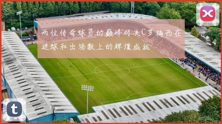 两位传奇球员的巅峰对决C罗梅西在进球和出场数上的辉煌成就