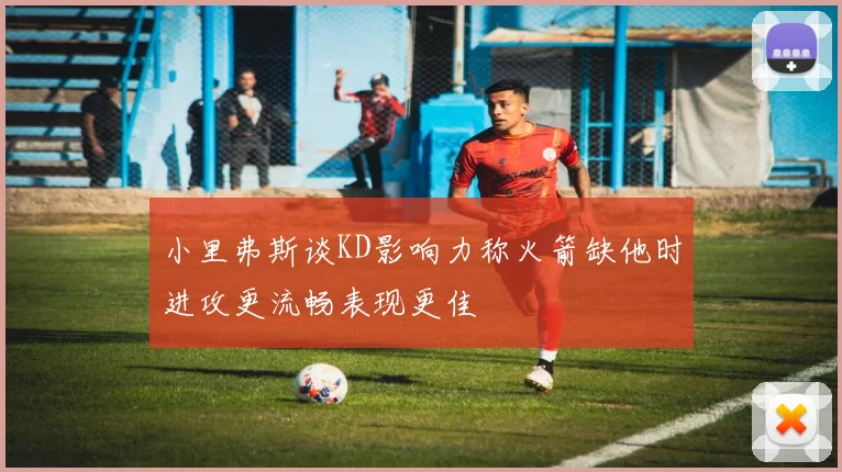 小里弗斯谈KD影响力称火箭缺他时进攻更流畅表现更佳